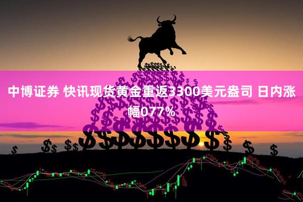 中博证券 快讯现货黄金重返3300美元盎司 日内涨幅077%