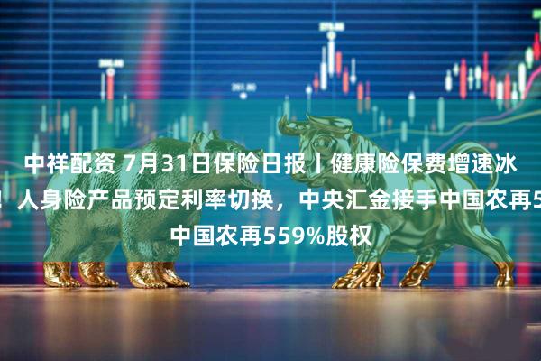 中祥配资 7月31日保险日报丨健康险保费增速冰火两重天！人身险产品预定利率切换，中央汇金接手中国农再559%股权
