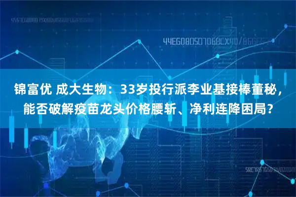 锦富优 成大生物：33岁投行派李业基接棒董秘，能否破解疫苗龙头价格腰斩、净利连降困局？
