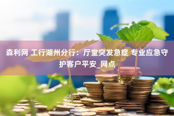 森利网 工行湖州分行：厅堂突发急症 专业应急守护客户平安_网点