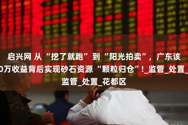 启兴网 从 “挖了就跑” 到 “阳光拍卖”，广东该地6300万收益背后实现砂石资源 “颗粒归仓”!_监管_处置_花都区