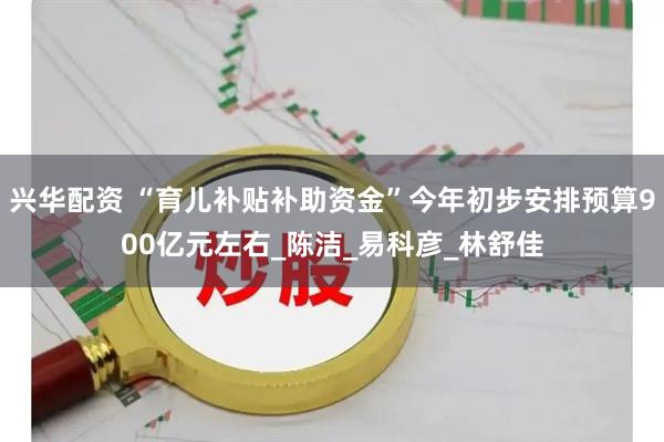 兴华配资 “育儿补贴补助资金”今年初步安排预算900亿元左右_陈洁_易科彦_林舒佳