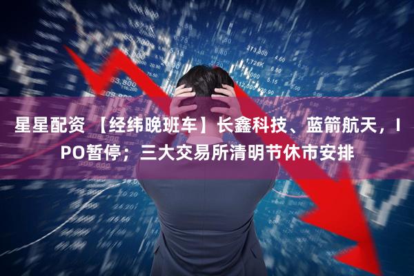 星星配资 【经纬晚班车】长鑫科技、蓝箭航天，IPO暂停；三大交易所清明节休市安排