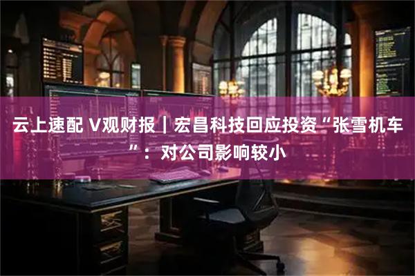 云上速配 V观财报｜宏昌科技回应投资“张雪机车”：对公司影响较小