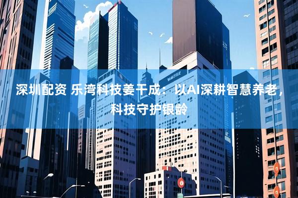 深圳配资 乐湾科技姜干成：以AI深耕智慧养老，科技守护银龄