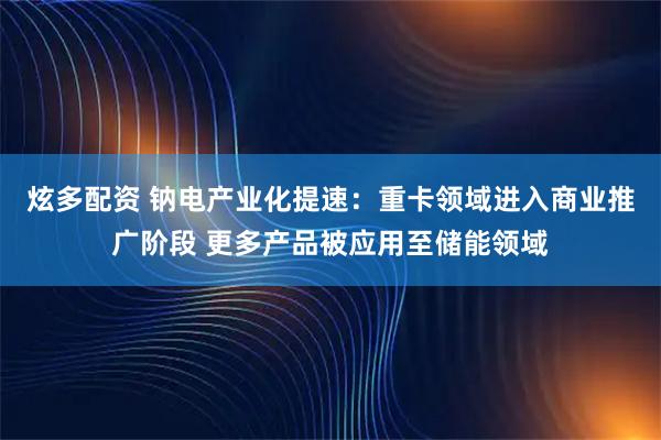 炫多配资 钠电产业化提速：重卡领域进入商业推广阶段 更多产品被应用至储能领域