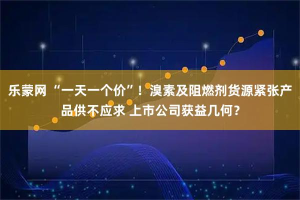 乐蒙网 “一天一个价”！溴素及阻燃剂货源紧张产品供不应求 上市公司获益几何？