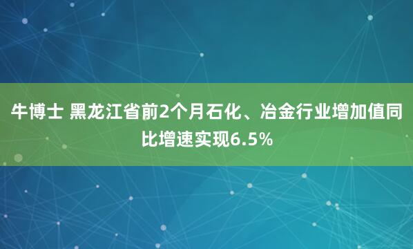 牛博士 黑龙江省前2个月石化、冶金行业增加值同比增速实现6.5%