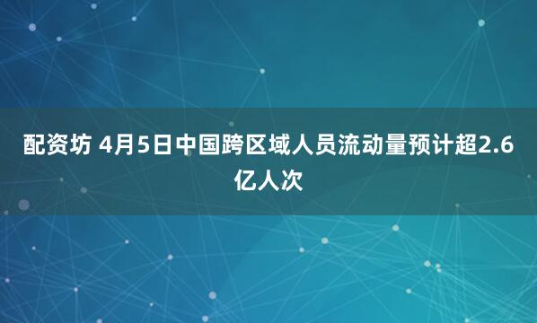 配资坊 4月5日中国跨区域人员流动量预计超2.6亿人次