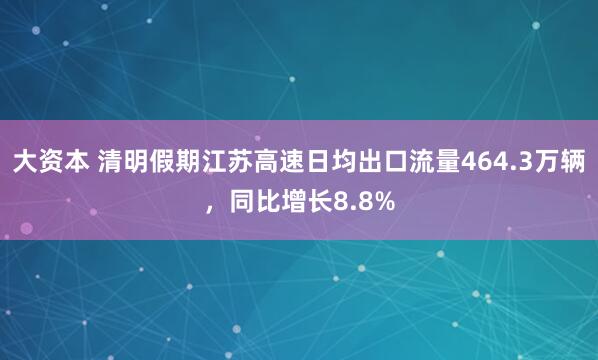 大资本 清明假期江苏高速日均出口流量464.3万辆，同比增长8.8%