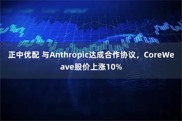 正中优配 与Anthropic达成合作协议，CoreWeave股价上涨10%